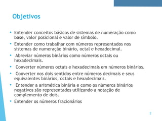 Objetivos
• Entender conceitos básicos de sistemas de numeração como
base, valor posicional e valor de símbolo.
• Entender como trabalhar com números representados nos
sistemas de numeração binário, octal e hexadecimal.
• Abreviar números binários como números octais ou
hexadecimais.
• Converter números octais e hexadecimais em números binários.
• Converter nos dois sentidos entre números decimais e seus
equivalentes binários, octais e hexadecimais.
• Entender a aritmética binária e como os números binários
negativos são representados utilizando a notação de
complemento de dois.
• Entender os números fracionários
2
 