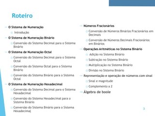 3
Roteiro
— O Sistema de Numeração
o Introdução
— O Sistema de Numeração Binário
o Conversão do Sistema Decimal para o Sistema
Binário
— O Sistema de Numeração Octal
o Conversão do Sistema Decimal para o Sistema
Octal
o Conversão do Sistema Octal para o Sistema
Binário
o Conversão do Sistema Binário para o Sistema
Octal
— O Sistema de Numeração Hexadecimal
o Conversão do Sistema Decimal para o Sistema
Hexadecimal
o Conversão do Sistema Hexadecimal para o
Sistema Binário
o Conversão do Sistema Binário para o Sistema
Hexadecimal
— Números Fracionários
o Conversão de Números Binários Fracionários em
Decimais
o Conversão de Números Decimais Fracionários
em Binários
— Operações Aritméticas no Sistema Binário
o Adição no Sistema Binário
o Subtração no Sistema Binário
o Multiplicação no Sistema Binário
o Divisão no Sistema Binário
— Representação e operação de números com sinal
o Sinal e magnitude
o Complemento a 2
—Álgebra de boole
 
