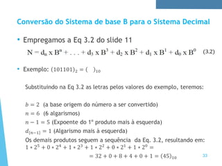 33
Conversão do Sistema de base B para o Sistema Decimal
• Empregamos a Eq 3.2 do slide 11
• Exemplo: 101101 2 = 10
Substituindo na Eq 3.2 as letras pelos valores do exemplo, teremos:
𝑏 = 2 (a base origem do número a ser convertido)
𝑛 = 6 (6 algarismos)
𝑛 − 1 = 5 (Expoente do 1º produto mais à esquerda)
𝑑 𝑛−1 = 1 (Algarismo mais à esquerda)
Os demais produtos seguem a sequência da Eq. 3.2, resultando em:
1 ∗ 25
+ 0 ∗ 24
+ 1 ∗ 23
+ 1 ∗ 22
+ 0 ∗ 21
+ 1 ∗ 20
=
= 32 + 0 + 8 + 4 + 0 + 1 = 45 10
(3.2)
 