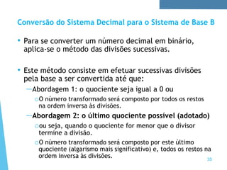 35
Conversão do Sistema Decimal para o Sistema de Base B
• Para se converter um número decimal em binário,
aplica-se o método das divisões sucessivas.
• Este método consiste em efetuar sucessivas divisões
pela base a ser convertida até que:
—Abordagem 1: o quociente seja igual a 0 ou
oO número transformado será composto por todos os restos
na ordem inversa às divisões.
—Abordagem 2: o último quociente possível (adotado)
oou seja, quando o quociente for menor que o divisor
termine a divisão.
oO número transformado será composto por este último
quociente (algarismo mais significativo) e, todos os restos na
ordem inversa às divisões.
 