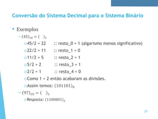 Conversão do Sistema Decimal para o Sistema Binário
• Exemplos
— 45 10 = 2
o45/2 = 22 :: resto_0 = 1 (algarismo menos significativo)
o22/2 = 11 :: resto_1 = 0
o11/2 = 5 :: resto_2 = 1
o5/2 = 2 :: resto_3 = 1
o2/2 = 1 :: resto_4 = 0
oComo 1 < 2 então acabaram as divisões.
oAssim temos: 101101 8
— 97 10 = 2
oResposta: 1100001 2
37
 