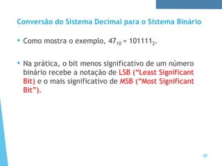 Conversão do Sistema Decimal para o Sistema Binário
38
• Como mostra o exemplo, 4710 = 1011112.
• Na prática, o bit menos significativo de um número
binário recebe a notação de LSB (“Least Significant
Bit) e o mais significativo de MSB (“Most Significant
Bit”).
 