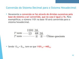 • Novamente a conversão se faz através de divisões sucessivas pela
base do sistema a ser convertido, que no caso é igual a 16. Para
exemplificar, o número 1101 na base 10 será convertido para o
sistema hexadecimal.
• Sendo 1310 = D16, tem-se que 110110 = 44D16.
Conversão do Sistema Decimal para o Sistema Hexadecimal
48
 