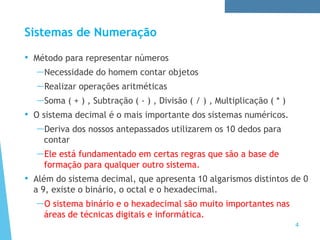 Sistemas de Numeração
4
• Método para representar números
—Necessidade do homem contar objetos
—Realizar operações aritméticas
—Soma ( + ) , Subtração ( - ) , Divisão ( / ) , Multiplicação ( * )
• O sistema decimal é o mais importante dos sistemas numéricos.
—Deriva dos nossos antepassados utilizarem os 10 dedos para
contar
—Ele está fundamentado em certas regras que são a base de
formação para qualquer outro sistema.
• Além do sistema decimal, que apresenta 10 algarismos distintos de 0
a 9, existe o binário, o octal e o hexadecimal.
—O sistema binário e o hexadecimal são muito importantes nas
áreas de técnicas digitais e informática.
 