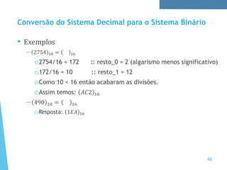 Conversão do Sistema Decimal para o Sistema Binário
• Exemplos
— 2754 10 = 16
o2754/16 = 172 :: resto_0 = 2 (algarismo menos significativo)
o172/16 = 10 :: resto_1 = 12
oComo 10 < 16 então acabaram as divisões.
oAssim temos: 𝐴𝐶2 16
— 490 10 = 16
oResposta: 1𝐸𝐴 16
49
 
