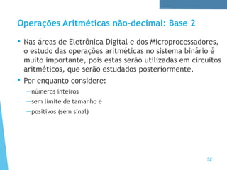 Operações Aritméticas não-decimal: Base 2
52
• Nas áreas de Eletrônica Digital e dos Microprocessadores,
o estudo das operações aritméticas no sistema binário é
muito importante, pois estas serão utilizadas em circuitos
aritméticos, que serão estudados posteriormente.
• Por enquanto considere:
—números inteiros
—sem limite de tamanho e
—positivos (sem sinal)
 