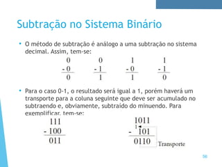 Subtração no Sistema Binário
• O método de subtração é análogo a uma subtração no sistema
decimal. Assim, tem-se:
• Para o caso 0-1, o resultado será igual a 1, porém haverá um
transporte para a coluna seguinte que deve ser acumulado no
subtraendo e, obviamente, subtraído do minuendo. Para
exemplificar, tem-se:
56
 