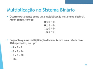 Multiplicação no Sistema Binário
• Ocorre exatamente como uma multiplicação no sistema decimal.
Assim sendo, tem-se:
• Enquanto que na multiplicação decimal temos uma tabela com
100 operações, do tipo:
—1 x 2 = 2
—2 x 7 = 14
—5 x 6 = 30
—Etc.
58
 