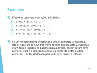 Exercícios
8) Efetue as seguintes operações aritméticas:
a) 101 2 x 111 2 = 2
b) 11101 2 x 1010 2 = 2
c) 11001110 2 / 1101 2 = 2
d) 10010011 2 / 11101 2 = 2
9) Se um número binário é deslocado uma ordem para a esquerda,
isto é, cada um de seus bits move-se uma posição para a esquerda
e um zero é inserido na posição mais à direita, obtém-se um novo
número. Qual é a relação matemática existente entre os dois
números. E se for deslocado para a direita, qual é a relação?
68
 
