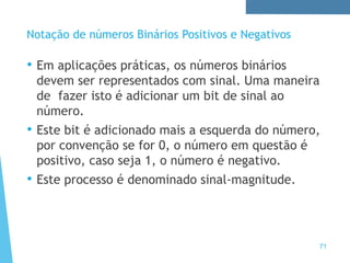 71
Notação de números Binários Positivos e Negativos
• Em aplicações práticas, os números binários
devem ser representados com sinal. Uma maneira
de fazer isto é adicionar um bit de sinal ao
número.
• Este bit é adicionado mais a esquerda do número,
por convenção se for 0, o número em questão é
positivo, caso seja 1, o número é negativo.
• Este processo é denominado sinal-magnitude.
 