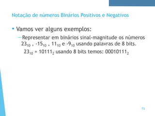 73
Notação de números Binários Positivos e Negativos
• Vamos ver alguns exemplos:
—Representar em binários sinal-magnitude os números
2310 , -1510 , 1110 e -910 usando palavras de 8 bits.
2310 = 101112 usando 8 bits temos: 000101112
 