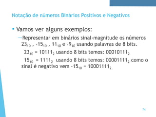 74
Notação de números Binários Positivos e Negativos
• Vamos ver alguns exemplos:
—Representar em binários sinal-magnitude os números
2310 , -1510 , 1110 e -910 usando palavras de 8 bits.
2310 = 101112 usando 8 bits temos: 000101112
1510 = 11112 usando 8 bits temos: 000011112 como o
sinal é negativo vem –1510 = 100011112.
 