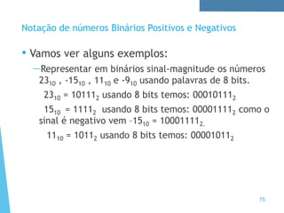 75
Notação de números Binários Positivos e Negativos
• Vamos ver alguns exemplos:
—Representar em binários sinal-magnitude os números
2310 , -1510 , 1110 e -910 usando palavras de 8 bits.
2310 = 101112 usando 8 bits temos: 000101112
1510 = 11112 usando 8 bits temos: 000011112 como o
sinal é negativo vem –1510 = 100011112.
1110 = 10112 usando 8 bits temos: 000010112
 