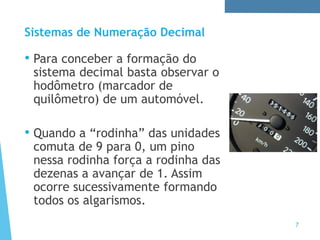 Sistemas de Numeração Decimal
• Para conceber a formação do
sistema decimal basta observar o
hodômetro (marcador de
quilômetro) de um automóvel.
• Quando a “rodinha” das unidades
comuta de 9 para 0, um pino
nessa rodinha força a rodinha das
dezenas a avançar de 1. Assim
ocorre sucessivamente formando
todos os algarismos.
7
 