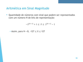 Aritmética em Sinal Magnitude
• Quantidade de números com sinal que podem ser representados
com um número N de bits de representação:
−2 𝑁−1
+ 1 ≤ 𝑋 ≤ 2 𝑁−1
− 1
—Assim, para N = 8, -127 ≤ X ≤ 127
86
 