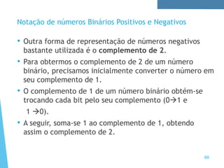 88
Notação de números Binários Positivos e Negativos
• Outra forma de representação de números negativos
bastante utilizada é o complemento de 2.
• Para obtermos o complemento de 2 de um número
binário, precisamos inicialmente converter o número em
seu complemento de 1.
• O complemento de 1 de um número binário obtém-se
trocando cada bit pelo seu complemento (01 e
1 0).
• A seguir, soma-se 1 ao complemento de 1, obtendo
assim o complemento de 2.
 