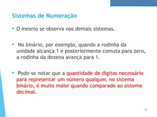 Sistemas de Numeração
8
• O mesmo se observa nos demais sistemas.
• No binário, por exemplo, quando a rodinha da
unidade alcança 1 e posteriormente comuta para zero,
a rodinha da dezena avança para 1.
• Pode-se notar que a quantidade de dígitos necessário
para representar um número qualquer, no sistema
binário, é muito maior quando comparado ao sistema
decimal.
 