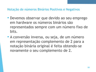 99
Notação de números Binários Positivos e Negativos
• Devemos observar que devido ao seu emprego
em hardware os números binários são
representados sempre com um número fixo de
bits.
• A conversão inversa, ou seja, de um número
em representação complemento de 2 para a
notação binária original é feita obtendo-se
novamente o seu complemento de 2.
 
