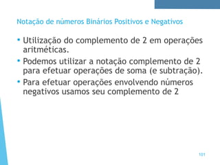101
Notação de números Binários Positivos e Negativos
• Utilização do complemento de 2 em operações
aritméticas.
• Podemos utilizar a notação complemento de 2
para efetuar operações de soma (e subtração).
• Para efetuar operações envolvendo números
negativos usamos seu complemento de 2
 