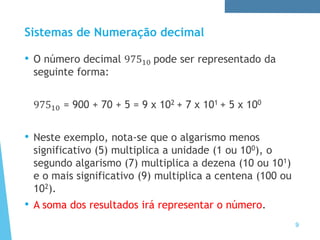 Sistemas de Numeração decimal
• O número decimal 97510 pode ser representado da
seguinte forma:
97510 = 900 + 70 + 5 = 9 x 102 + 7 x 101 + 5 x 100
• Neste exemplo, nota-se que o algarismo menos
significativo (5) multiplica a unidade (1 ou 100), o
segundo algarismo (7) multiplica a dezena (10 ou 101)
e o mais significativo (9) multiplica a centena (100 ou
102).
• A soma dos resultados irá representar o número.
9
 