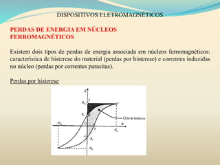 DISPOSITIVOS ELETROMAGNÉTICOS
PERDAS DE ENERGIA EM NÚCLEOS
FERROMAGNÉTICOS
Existem dois tipos de perdas de energia associada em núcleos ferromagnéticos:
característica de histerese do material (perdas por histerese) e correntes induzidas
no núcleo (perdas por correntes parasitas).
Perdas por histerese
 