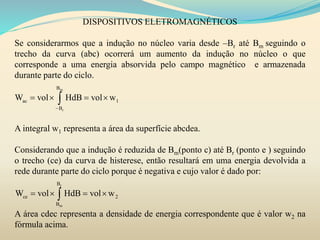 DISPOSITIVOS ELETROMAGNÉTICOS
Se considerarmos que a indução no núcleo varia desde –Br até Bm seguindo o
trecho da curva (abc) ocorrerá um aumento da indução no núcleo o que
corresponde a uma energia absorvida pelo campo magnético e armazenada
durante parte do ciclo.
A integral w1 representa a área da superfície abcdea.
Considerando que a indução é reduzida de Bm(ponto c) até Br (ponto e ) seguindo
o trecho (ce) da curva de histerese, então resultará em uma energia devolvida a
rede durante parte do ciclo porque é negativa e cujo valor é dado por:
A área cdec representa a densidade de energia correspondente que é valor w2 na
fórmula acima.
m
r
B
ac 1
B
W vol HdB vol w

   
r
m
B
ce 2
B
W vol HdB vol w   
 