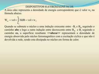 DISPOSITIVOS ELETROMAGNÉTICOS
A área cdec representa a densidade de energia correspondente que é valor w2 na
fórmula abaixo.
Quando se submete o núcleo a uma indução crescente entre –Br e Bm seguindo o
caminho abc e logo a outra indução entre decrescente entre Bm e Br seguindo o
caminho ce, a superfície resultante <<abcea>> representará a densidade de
energia absorvida pelo núcleo ferromagnético com a excitação cíclica e que não é
devolvida a rede, sendo esta dissipada no núcleo em forma de calor.
r
m
B
ce 2
B
W vol HdB vol w   
 