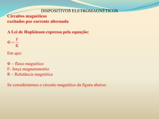 DISPOSITIVOS ELETROMAGNÉTICOS
Circuitos magnéticos
excitados por corrente alternada
A Lei de Hopkinson expressa pela equação:
Em que:
Φ – fluxo magnético
F- força magnetomotriz
R – Relutância magnética
Se considerarmos o circuito magnético da figura abaixo:
F
R
 
 