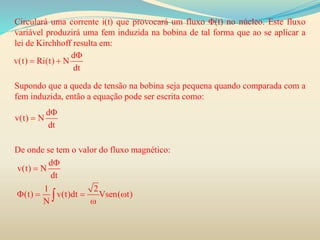 Circulará uma corrente i(t) que provocará um fluxo Φ(t) no núcleo. Este fluxo
variável produzirá uma fem induzida na bobina de tal forma que ao se aplicar a
lei de Kirchhoff resulta em:
Supondo que a queda de tensão na bobina seja pequena quando comparada com a
fem induzida, então a equação pode ser escrita como:
De onde se tem o valor do fluxo magnético:
d
v(t) Ri(t) N
dt

 
d
v(t) N
dt


d
v(t) N
dt
1 2
(t) v(t)dt Vsen( t)
N


   

 