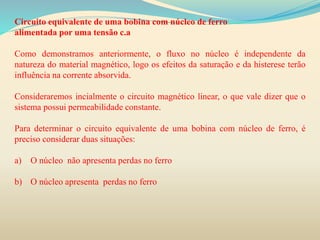 Circuito equivalente de uma bobina com núcleo de ferro
alimentada por uma tensão c.a
Como demonstramos anteriormente, o fluxo no núcleo é independente da
natureza do material magnético, logo os efeitos da saturação e da histerese terão
influência na corrente absorvida.
Consideraremos incialmente o circuito magnético linear, o que vale dizer que o
sistema possui permeabilidade constante.
Para determinar o circuito equivalente de uma bobina com núcleo de ferro, é
preciso considerar duas situações:
a) O núcleo não apresenta perdas no ferro
b) O núcleo apresenta perdas no ferro
 