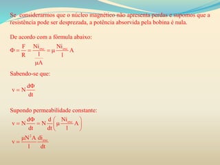 Se considerarmos que o núcleo magnético não apresenta perdas e supomos que a
resistência pode ser desprezada, a potência absorvida pela bobina é nula.
De acordo com a fórmula abaixo:
Sabendo-se que:
Supondo permeabilidade constante:
exc excNi NiF
A
lR l
A
    

d
v N
dt


exc
2
exc
Nid d
v N A
dt dt l
diN A
v
l dt
  
    
 


 