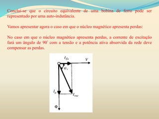 Conclui-se que o circuito equivalente de uma bobina de ferro pode ser
representado por uma auto-indutância.
Vamos apresentar agora o caso em que o núcleo magnético apresenta perdas:
No caso em que o núcleo magnético apresenta perdas, a corrente de excitação
fará um ângulo de 90º com a tensão e a potência ativa absorvida da rede deve
compensar as perdas.
 
