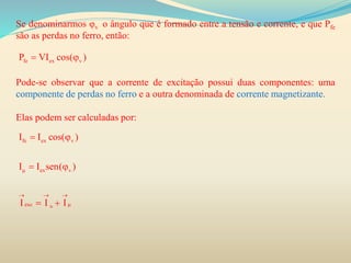 Se denominarmos φv o ângulo que é formado entre a tensão e corrente, e que Pfe
são as perdas no ferro, então:
Pode-se observar que a corrente de excitação possui duas componentes: uma
componente de perdas no ferro e a outra denominada de corrente magnetizante.
Elas podem ser calculadas por:
fe ex vP VI cos( ) 
fe
fe ex v
ex v
exc
I I cos( )
I I sen( )
I I I

  

 
 
 
 