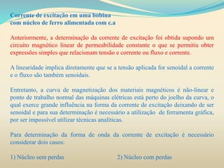 Corrente de excitação em uma bobina
com núcleo de ferro alimentada com c.a
Anteriormente, a determinação da corrente de excitação foi obtida supondo um
circuito magnético linear de permeabilidade constante o que se permitiu obter
expressões simples que relacionam tensão e corrente ou fluxo e corrente.
A linearidade implica diretamente que se a tensão aplicada for senoidal a corrente
e o fluxo são também senoidais.
Entretanto, a curva de magnetização dos materiais magnéticos é não-linear e
ponto de trabalho normal das máquinas elétricas está perto do joelho da curva, o
qual exerce grande influência na forma da corrente de excitação deixando de ser
senoidal e para sua determinação é necessário a utilização de ferramenta gráfica,
por ser impossível utilizar técnicas analíticas.
Para determinação da forma de onda da corrente de excitação é necessário
considerar dois casos:
1) Núcleo sem perdas 2) Núcleo com perdas
 