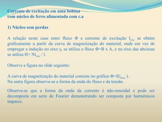 Corrente de excitação em uma bobina
com núcleo de ferro alimentada com c.a
1) Núcleo sem perdas
A relação neste caso entre fluxo Φ e corrente de excitação Iexc se obtém
graficamente a partir da curva de magnetização do material, onde em vez de
empregar a indução no eixo y, se utiliza o fluxo Φ=B x A, e no eixo das abcissas
se utiliza H= Niexc / l.
Observe a figura no slide seguinte:
A curva de magnetização do material consiste no gráfico Φ=f(iiexc ).
Na outra figura observa-se a forma da onda do fluxo e da tensão.
Observa-se que a forma da onda da corrente é não-senoidal e pode ser
decomposta em serie de Fourier demonstrando ser composta por harmônicos
ímpares.
 