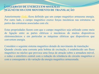 CONVERSÃO DE ENERGIA EM SISTEMAS
MAGNÉTICOS COM MOVIMENTO DE TRANSLAÇÃO
Anteriormente (link) ficou definido que um campo magnético armazena energia.
Por outro lado, o campo magnético exerce forças mecânicas nas estruturas ou
partes das estruturas associadas com ele.
Estas propriedades fazem com que o campo magnético seja utilizado como meio
de ligação entre as partes elétricas e mecânicas de muitos dispositivos
eletromecânicos e em particular as máquinas elétricas que dispositivos que
convertem energia.
Considere o seguinte sistema magnético dotado de movimento de translação:
Quando circula uma corrente pela bobina de excitação, é estabelecido um fluxo
magnético no núcleo que provoca uma força de atração sobre a armadura móvel,
o reduz o entreferro central com a redução da relutância do circuito magnético e
com a consequente e da variação da energia magnética armazenada.
 