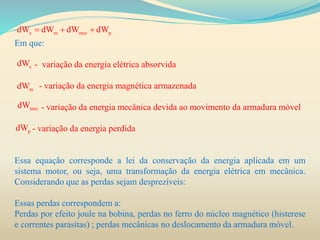 Em que:
- variação da energia elétrica absorvida
- variação da energia magnética armazenada
- variação da energia mecânica devida ao movimento da armadura móvel
- variação da energia perdida
Essa equação corresponde a lei da conservação da energia aplicada em um
sistema motor, ou seja, uma transformação da energia elétrica em mecânica.
Considerando que as perdas sejam desprezíveis:
Essas perdas correspondem a:
Perdas por efeito joule na bobina, perdas no ferro do núcleo magnético (histerese
e correntes parasitas) ; perdas mecânicas no deslocamento da armadura móvel.
e m mec pdW dW dW dW  
edW
mdW
mecdW
pdW
 
