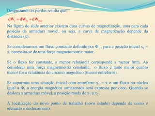 Desprezando as perdas resulta que:
Na figura do slide anterior existem duas curvas de magnetização, uma para cada
posição da armadura móvel, ou seja, a curva de magnetização depende da
distância (x).
Se considerarmos um fluxo constante definido por Φ1 , para a posição inicial x1 =
x, necessita-se de uma força magnetomotriz maior.
Se o fluxo for constante, a menor relutância corresponde a menor fmm. Ao
considerar uma força magnetmotriz constante, o fluxo é tanto maior quanto
menor for a relutância do circuito magnético (menor entreferro).
Se supormos uma situação inicial com entreferro x1 = x e um fluxo no núcleo
igual a Φ1 a energia magnética armazenada será expressa por oaco. Quando se
desloca a armadura móvel, a posição muda de x1 a x2 .
A localização do novo ponto de trabalho (novo estado) depende de como é
efetuado o deslocamento.
e m mecdW dW dW 
 