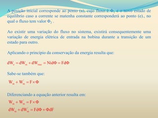 A posição inicial corresponde ao ponto (a), cujo fluxo é Φ1 e o novo estado de
equilíbrio caso a corrente se matenha constante corresponderá ao ponto (e)., no
qual o fluxo tem valor Φ2 .
Ao existir uma variação do fluxo no sistema, existirá consequentemente uma
variação de energia elétrica de entrada na bobina durante a transição de um
estado para outro.
Aplicando o princípio da conservação da energia resulta que:
Sabe-se também que:
Diferenciando a equação anterior resulta em:
e m mecdW dW dW Nid Fd     
'
m mW W F  
'
m m
'
m m
W W F
dW dW Fd dF
  
    
 