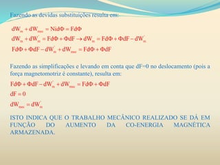 Fazendo as devidas substituições resulta em:
Fazendo as simplificações e levando em conta que dF=0 no deslocamento (pois a
força magnetomotriz é constante), resulta em:
ISTO INDICA QUE O TRABALHO MECÂNICO REALIZADO SE DÁ EM
FUNÇÃO DO AUMENTO DA CO-ENERGIA MAGNÉTICA
ARMAZENADA.
m mecdW dW Nid Fd    
' '
m m m m
'
m mec
dW dW Fd dF dW Fd dF dW
Fd dF dW dW Fd dF
          
        
'
m mec
'
mec m
Fd dF dW dW Fd dF
dF 0
dW dW
        


 