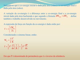 Sabendo-se que a co-energia inicial é dada pela área (odao) e a co-energia final é
dada pela área (odeo).
A variação da co-energia é a diferença entre a co-energia final e a co-energia
inicial dada pela área hachurada e que segundo a fórmula define
também o trabalho desenvolvido no movimento.
A expressão da força em função da co-energia é dada então por:
Considerando o sistema linear, então:
Em que P é denominada de permeância que é o inverso da relutância.
'
mec mdW dW
'
mW
f
x
 
   
2
'
m
2 2
1 F
W
2 R
1 d 1 1 dP
f F F
2 dx R 2 dx

 
  
 
 