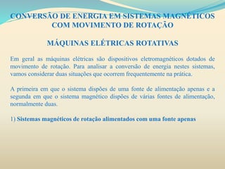 CONVERSÃO DE ENERGIA EM SISTEMAS MAGNÉTICOS
COM MOVIMENTO DE ROTAÇÃO
MÁQUINAS ELÉTRICAS ROTATIVAS
Em geral as máquinas elétricas são dispositivos eletromagnéticos dotados de
movimento de rotação. Para analisar a conversão de energia nestes sistemas,
vamos considerar duas situações que ocorrem frequentemente na prática.
A primeira em que o sistema dispões de uma fonte de alimentação apenas e a
segunda em que o sistema magnético dispões de várias fontes de alimentação,
normalmente duas.
1) Sistemas magnéticos de rotação alimentados com uma fonte apenas
 