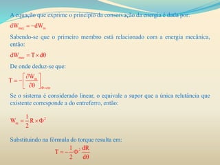 A equação que exprime o princípio da conservação da energia é dada por:
Sabendo-se que o primeiro membro está relacionado com a energia mecânica,
então:
De onde deduz-se que:
Se o sistema é considerado linear, o equivale a supor que a única relutância que
existente corresponde a do entreferro, então:
Substituindo na fórmula do torque resulta em:
mec mdW dW 
mecdW T d  
m
cte
W
T

 
   
2
m
1
W R
2
 
21 dR
T
2 d
  

 