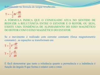 Substituindo na fórmula do torque resulta em:
A FÓRMULA INDICA QUE O CONJUGADO ATUA NO SENTIDO DE
REDUZIR A RELUTÂNCIA ENTRE O ESTATOR E O ROTOR, OU SEJA,
EXISTE UMA TENDÊNCIA DE ALINHAMENTO DO EIXO MAGNÉTICO
DO ROTOR COM O EIXO MAGNÉTICO DO ESTATOR.
Se o movimento é realizado com corrente constante (força magnetomotriz
constante) , as equações se transformam em:
É fácil demonstrar que tanto a relutância quanto a permeância e a indutância é
função do ângulo θ que forma o estator com o rotor.
21 dR
T
2 d
  

2
2
1 dP
T F
2 d
1 dL
T i
2 d




 