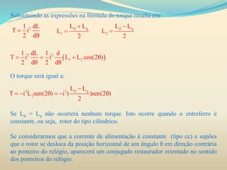 Substituindo as expressões na fórmula do torque resulta em:
O torque será igual a:
Se Ld = Lq não ocorrerá nenhum torque. Isto ocorre quando o entreferro é
constante, ou seja, rotor do tipo cilíndrico.
Se considerarmos que a corrente de alimentação é constante (tipo cc) e supões
que o rotor se desloca da posição horizontal de um ângulo θ em direção contrária
ao ponteiro do relógio, aparecerá um conjugado restaurador orientado no sentido
dos ponteiros do relógio.
21 dL
T i
2 d


d q
1
L L
L
2

 d q
2
L L
L
2


 2 2
1 2
1 dL 1 d
T i i L L cos(2 )
2 d 2 d
   
 
d q2 2
2
L L
T i L sen(2 ) i ( )sen(2 )
2

     
 