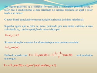 Em outras palavras: se a corrente for constante o conjugado exercido sobre o
rotor não é unidirecional e está orientado no sentido contrário ao qual o rotor
tende a se mover.
O rotor ficará estacionário em sua posição horizontal (mínima relutância).
Suponha agora que o rotor se move (acionado por um motor externo) a uma
velocidade ωm ; então a posição do rotor é dada por:
Se nesta situação, o estator for alimentado por uma corrente senoidal:
Então de acordo com será produzido
um torque.
m (t)    
mi I cos( t) 
d q2 2
2
L L
T i L sen(2 ) i ( )sen(2 )
2

     
2 2 2
2 m 2 mT i L sen(2 ) I cos ( t)L sen2( t )        
 