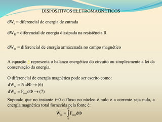 DISPOSITIVOS ELETROMAGNÉTICOS
dWe = diferencial de energia de entrada
dWR = diferencial de energia dissipada na resistência R
dWm = diferencial de energia armazenada no campo magnético
A equação 5 representa o balanço energético do circuito ou simplesmente a lei da
conservação da energia.
O diferencial de energia magnética pode ser escrito como:
Supondo que no instante t=0 o fluxo no núcleo é nulo e a corrente seja nula, a
energia magnética total fornecida pela fonte é:
m
m mm
dW Nid
dW F d
   
   
m mm
0
W F d

 
 