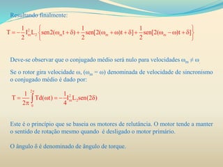 Resultando finalmente:
Deve-se observar que o conjugado médio será nulo para velocidades ωm ≠ ω.
Se o rotor gira velocidade ω, (ωm = ω) denominada de velocidade de sincronismo
o conjugado médio é dado por:
Este é o princípio que se baseia os motores de relutância. O motor tende a manter
o sentido de rotação mesmo quando é desligado o motor primário.
O ângulo δ é denominado de ângulo de torque.
2
m 2 m m m
1 1 1
T I L sen2( t ) sen[2( )t ] sen[2( )t ]
2 2 2
 
                 
 
2
2
m 2
0
1 1
T Td( t) I L sen(2 )
2 4

    
 
 