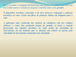 Se δ > 0, então o conjugado desenvolvido será negativo de maneira que este atua
em sentido oposto a rotação da máquina e trabalha então como gerador.
O dispositivo mecânico conectado a ele deve fornecer conjugado e potência
mecânica ao rotor. Existe um fluxo de potência elétrica da máquina para a
rede.
A aplicação mais conhecida dos motores de relutância está nos relógios
elétricos e como não produzem torque de partida, se incia a rotação
fornecendo um impulso mecânico no rotor acima da velocidade de
sincronismo, de tal maneira que se alcança um estável ao passar pela
velocidade de sincronismo, mantendo esta velocidade.
 