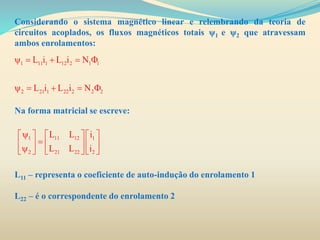 Considerando o sistema magnético linear e relembrando da teoria de
circuitos acoplados, os fluxos magnéticos totais ψ1 e ψ2 que atravessam
ambos enrolamentos:
Na forma matricial se escreve:
L11 – representa o coeficiente de auto-indução do enrolamento 1
L22 – é o correspondente do enrolamento 2
1 11 1 12 2 1 1
2 21 1 22 2 2 2
L i L i N
L i L i N
    
    
1 11 12 1
2 21 22 2
L L i
L L i
     
          
 